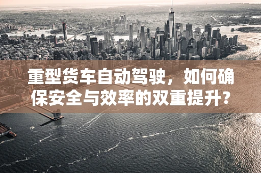重型货车自动驾驶，如何确保安全与效率的双重提升？