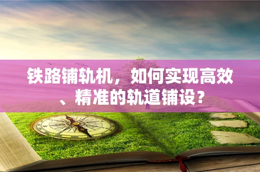 铁路铺轨机，如何实现高效、精准的轨道铺设？