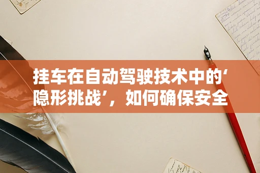 挂车在自动驾驶技术中的‘隐形挑战’，如何确保安全与高效？