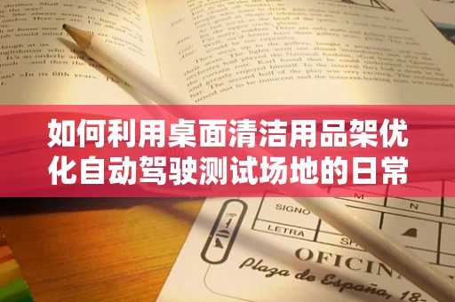 如何利用桌面清洁用品架优化自动驾驶测试场地的日常维护？
