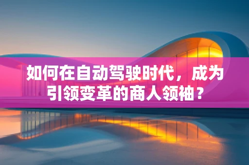 如何在自动驾驶时代，成为引领变革的商人领袖？