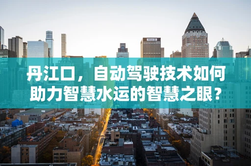 丹江口，自动驾驶技术如何助力智慧水运的智慧之眼？