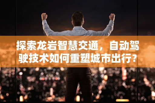 探索龙岩智慧交通，自动驾驶技术如何重塑城市出行？