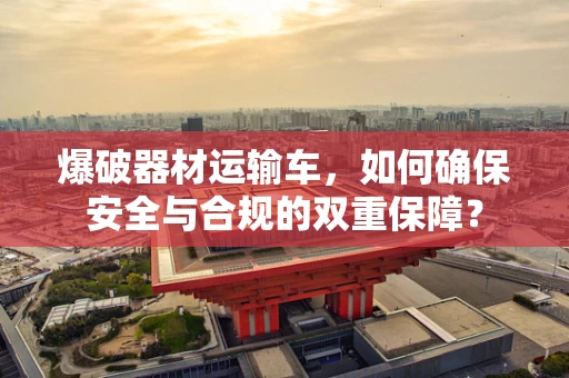 爆破器材运输车，如何确保安全与合规的双重保障？