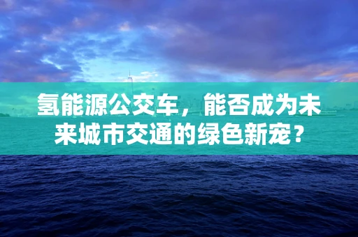 氢能源公交车，能否成为未来城市交通的绿色新宠？