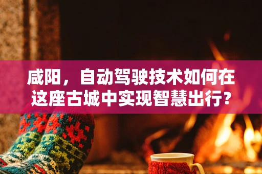 咸阳，自动驾驶技术如何在这座古城中实现智慧出行？