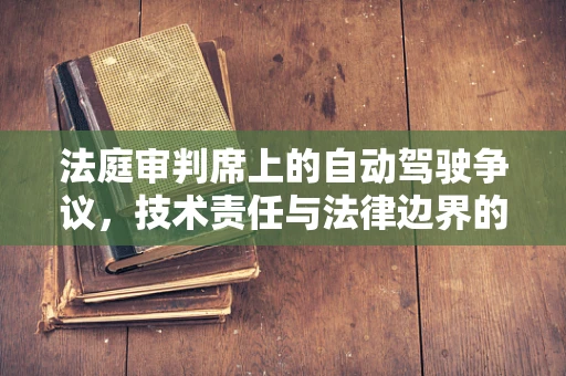法庭审判席上的自动驾驶争议，技术责任与法律边界的碰撞