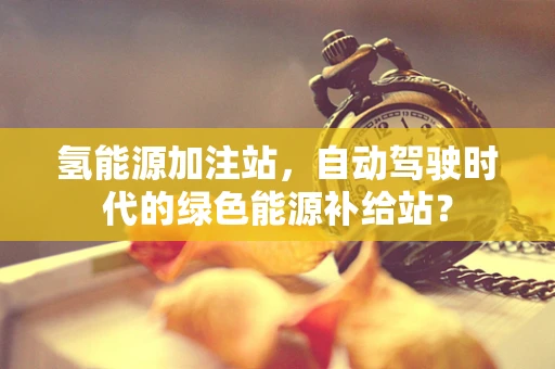 氢能源加注站，自动驾驶时代的绿色能源补给站？