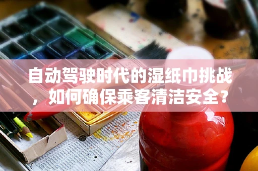 自动驾驶时代的湿纸巾挑战，如何确保乘客清洁安全？