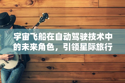 宇宙飞船在自动驾驶技术中的未来角色，引领星际旅行的新纪元？