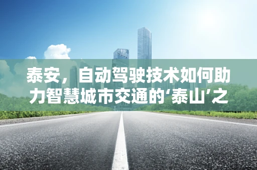 泰安，自动驾驶技术如何助力智慧城市交通的‘泰山’之路？