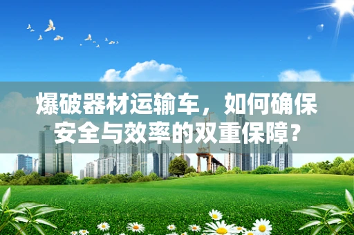 爆破器材运输车，如何确保安全与效率的双重保障？