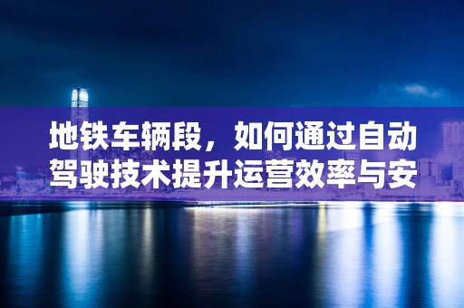 地铁车辆段，如何通过自动驾驶技术提升运营效率与安全性？