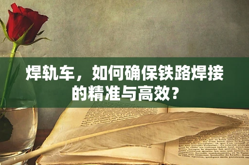 焊轨车，如何确保铁路焊接的精准与高效？