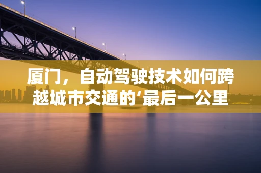 厦门，自动驾驶技术如何跨越城市交通的‘最后一公里’？