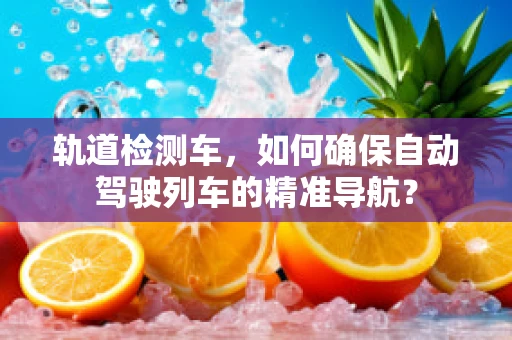 轨道检测车，如何确保自动驾驶列车的精准导航？