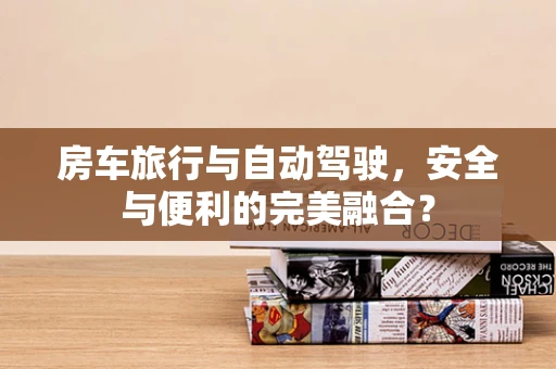 房车旅行与自动驾驶，安全与便利的完美融合？