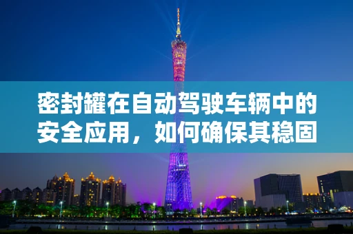 密封罐在自动驾驶车辆中的安全应用，如何确保其稳固与密封性？