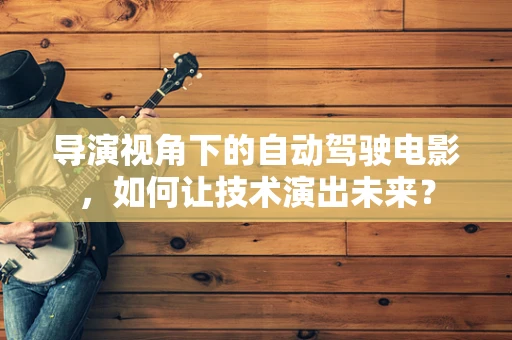 导演视角下的自动驾驶电影，如何让技术演出未来？