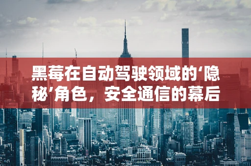 黑莓在自动驾驶领域的‘隐秘’角色，安全通信的幕后英雄？