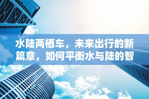 水陆两栖车，未来出行的新篇章，如何平衡水与陆的智慧？