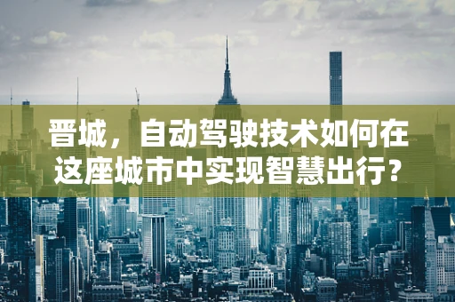 晋城，自动驾驶技术如何在这座城市中实现智慧出行？