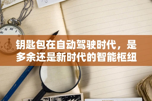 钥匙包在自动驾驶时代，是多余还是新时代的智能枢纽？