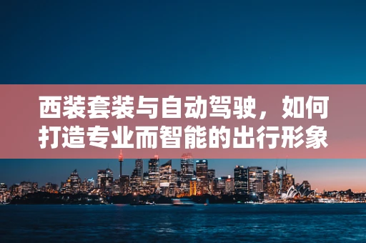 西装套装与自动驾驶，如何打造专业而智能的出行形象？