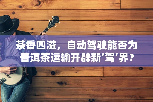 茶香四溢，自动驾驶能否为普洱茶运输开辟新‘驾’界？