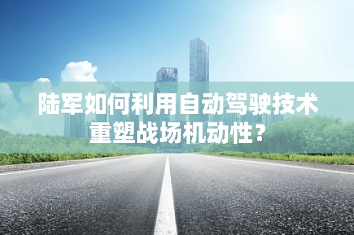 陆军如何利用自动驾驶技术重塑战场机动性？