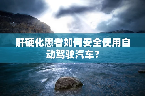 肝硬化患者如何安全使用自动驾驶汽车？