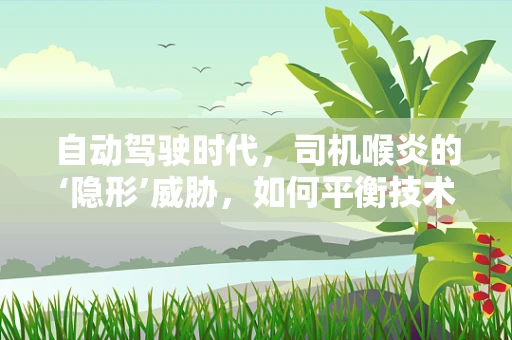 自动驾驶时代，司机喉炎的‘隐形’威胁，如何平衡技术进步与职业健康？