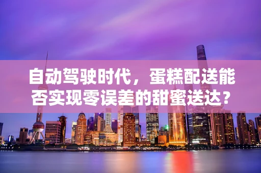自动驾驶时代，蛋糕配送能否实现零误差的甜蜜送达？