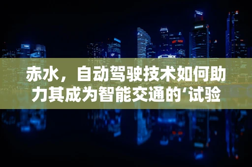 赤水，自动驾驶技术如何助力其成为智能交通的‘试验田’？