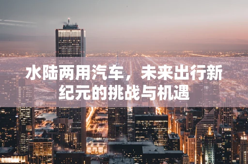 水陆两用汽车，未来出行新纪元的挑战与机遇