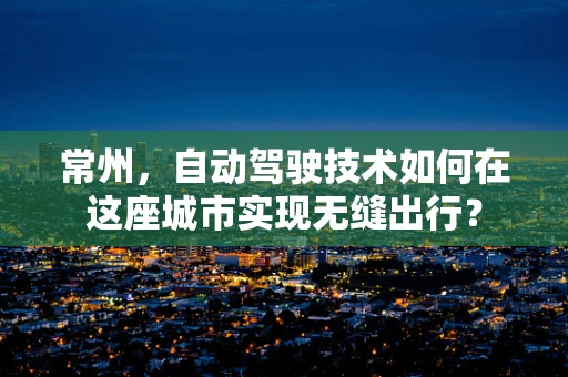 常州，自动驾驶技术如何在这座城市实现无缝出行？
