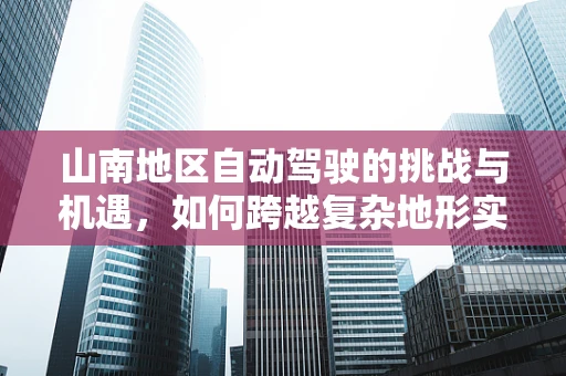山南地区自动驾驶的挑战与机遇，如何跨越复杂地形实现智能出行？