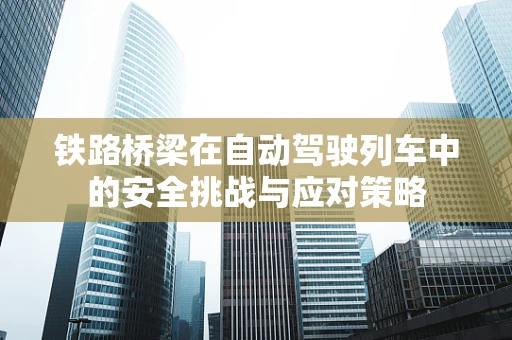 铁路桥梁在自动驾驶列车中的安全挑战与应对策略