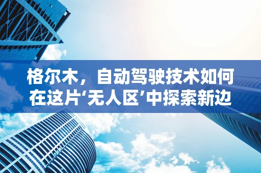 格尔木，自动驾驶技术如何在这片‘无人区’中探索新边界？