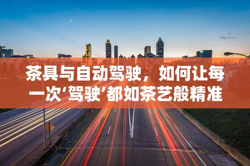 茶具与自动驾驶，如何让每一次‘驾驶’都如茶艺般精准与优雅？