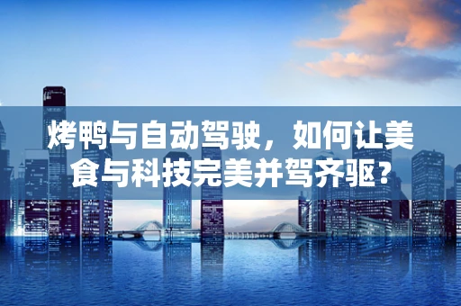 烤鸭与自动驾驶，如何让美食与科技完美并驾齐驱？