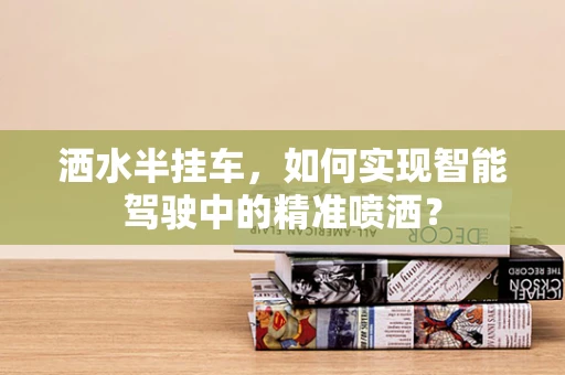 洒水半挂车，如何实现智能驾驶中的精准喷洒？