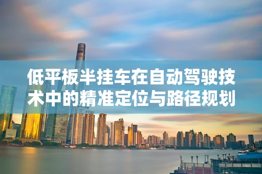 低平板半挂车在自动驾驶技术中的精准定位与路径规划挑战