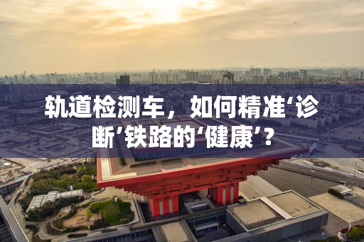 轨道检测车，如何精准‘诊断’铁路的‘健康’？
