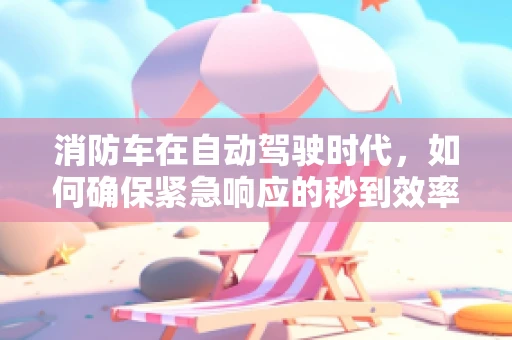 消防车在自动驾驶时代，如何确保紧急响应的秒到效率？