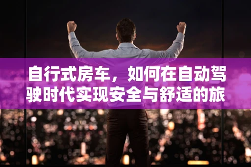 自行式房车，如何在自动驾驶时代实现安全与舒适的旅行体验？