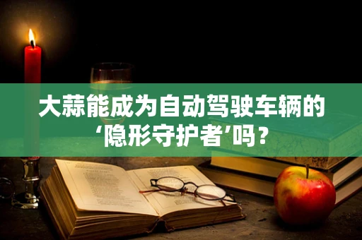 大蒜能成为自动驾驶车辆的‘隐形守护者’吗？
