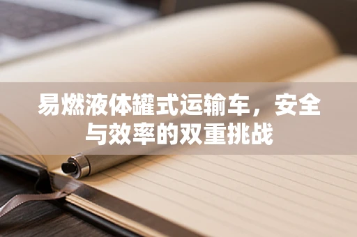 易燃液体罐式运输车，安全与效率的双重挑战
