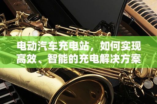 电动汽车充电站，如何实现高效、智能的充电解决方案？