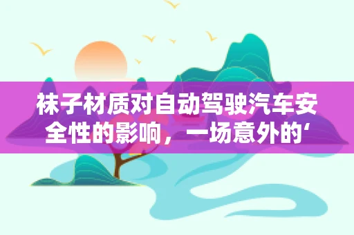 袜子材质对自动驾驶汽车安全性的影响，一场意外的‘脚’下考量